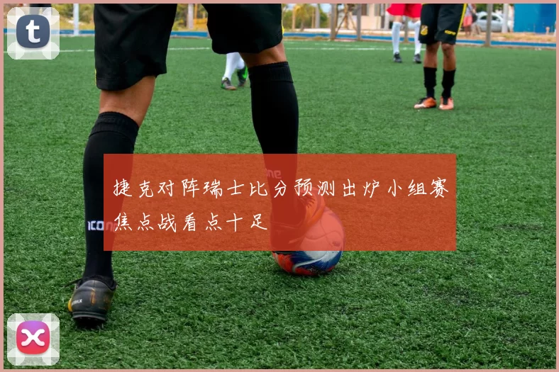 捷克对阵瑞士比分预测出炉小组赛焦点战看点十足