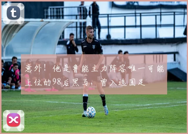 意外！他是鲁能主力阵容唯一可能上位的98后黑马，曾入选国足