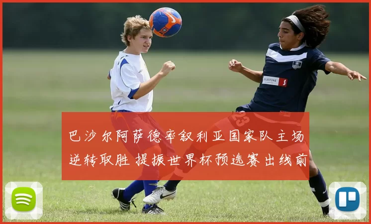 巴沙尔阿萨德率叙利亚国家队主场逆转取胜 提振世界杯预选赛出线前景