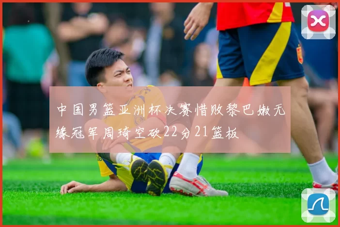 中国男篮亚洲杯决赛惜败黎巴嫩无缘冠军周琦空砍22分21篮板