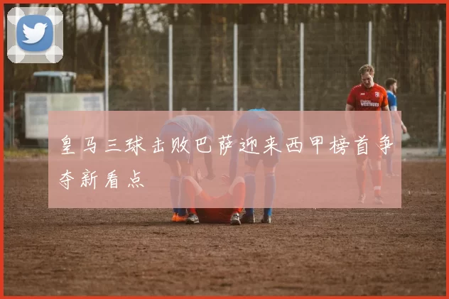 皇马三球击败巴萨迎来西甲榜首争夺新看点