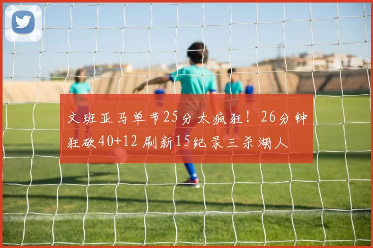 文班亚马单节25分太疯狂！26分钟狂砍40+12 刷新15纪录三杀湖人