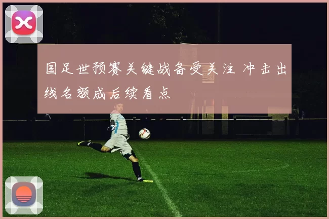 国足世预赛关键战备受关注 冲击出线名额成后续看点