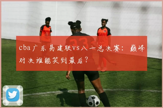 cba广东易建联vs八一总决赛：巅峰对决谁能笑到最后？