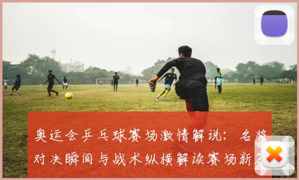 奥运会乒乓球赛场激情解说：名将对决瞬间与战术纵横解读赛场新篇