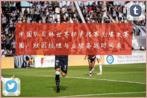 中国队日韩世界杯资格赛无缘决赛圈，败因梳理与后续备战时间表