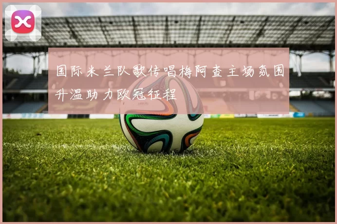 国际米兰队歌传唱梅阿查主场氛围升温助力欧冠征程